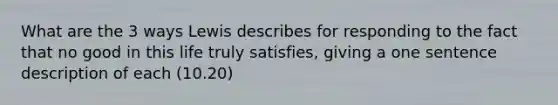 What are the 3 ways Lewis describes for responding to the fact that no good in this life truly satisfies, giving a one sentence description of each (10.20)