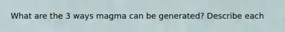 What are the 3 ways magma can be generated? Describe each