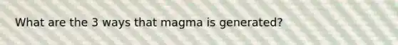 What are the 3 ways that magma is generated?