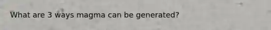 What are 3 ways magma can be generated?