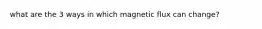 what are the 3 ways in which magnetic flux can change?