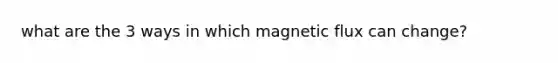 what are the 3 ways in which magnetic flux can change?