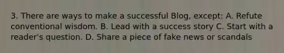 3. There are ways to make a successful Blog, except: A. Refute conventional wisdom. B. Lead with a success story C. Start with a reader's question. D. Share a piece of fake news or scandals