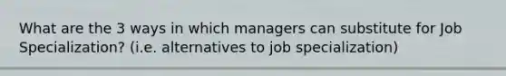 What are the 3 ways in which managers can substitute for Job Specialization? (i.e. alternatives to job specialization)