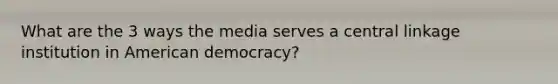 What are the 3 ways the media serves a central linkage institution in American democracy?