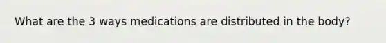 What are the 3 ways medications are distributed in the body?