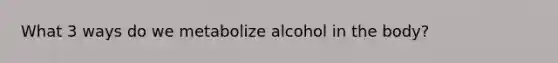 What 3 ways do we metabolize alcohol in the body?