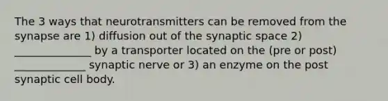 The 3 ways that neurotransmitters can be removed from the synapse are 1) diffusion out of the synaptic space 2) ______________ by a transporter located on the (pre or post) _____________ synaptic nerve or 3) an enzyme on the post synaptic cell body.