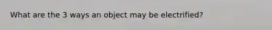 What are the 3 ways an object may be electrified?
