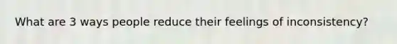 What are 3 ways people reduce their feelings of inconsistency?