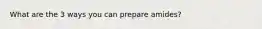 What are the 3 ways you can prepare amides?