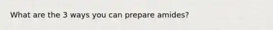 What are the 3 ways you can prepare amides?