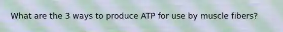 What are the 3 ways to produce ATP for use by muscle fibers?