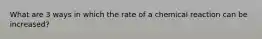 What are 3 ways in which the rate of a chemical reaction can be increased?