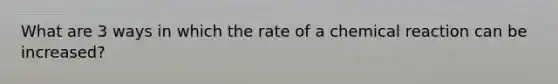 What are 3 ways in which the rate of a chemical reaction can be increased?