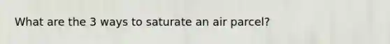 What are the 3 ways to saturate an air parcel?