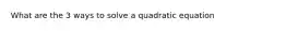 What are the 3 ways to solve a quadratic equation