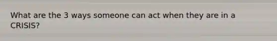 What are the 3 ways someone can act when they are in a CRISIS?