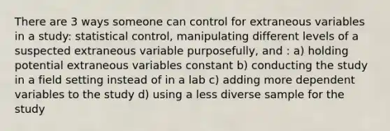 There are 3 ways someone can control for extraneous variables in a study: statistical control, manipulating different levels of a suspected extraneous variable purposefully, and : a) holding potential extraneous variables constant b) conducting the study in a field setting instead of in a lab c) adding more dependent variables to the study d) using a less diverse sample for the study