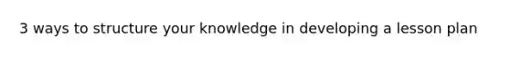 3 ways to structure your knowledge in developing a lesson plan