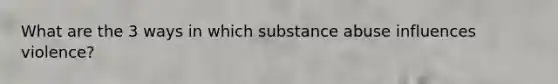 What are the 3 ways in which substance abuse influences violence?