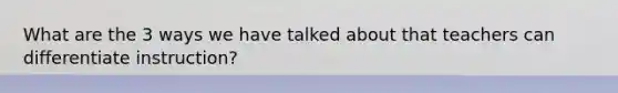 What are the 3 ways we have talked about that teachers can differentiate instruction?