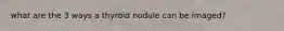 what are the 3 ways a thyroid nodule can be imaged?