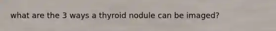 what are the 3 ways a thyroid nodule can be imaged?