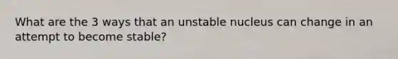 What are the 3 ways that an unstable nucleus can change in an attempt to become stable?