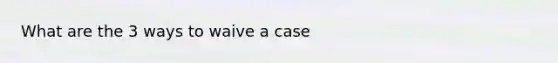 What are the 3 ways to waive a case