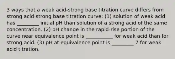 3 ways that a weak acid-strong base titration curve differs from strong acid-strong base titration curve: (1) solution of weak acid has _________ initial pH than solution of a strong acid of the same concentration. (2) pH change in the rapid-rise portion of the curve near equivalence point is ___________ for weak acid than for strong acid. (3) pH at equivalence point is _________ 7 for weak acid titration.