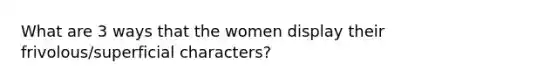 What are 3 ways that the women display their frivolous/superficial characters?