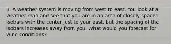 3. A weather system is moving from west to east. You look at a weather map and see that you are in an area of closely spaced isobars with the center just to your east, but the spacing of the isobars increases away from you. What would you forecast for wind conditions?