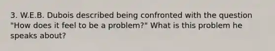 3. W.E.B. Dubois described being confronted with the question "How does it feel to be a problem?" What is this problem he speaks about?