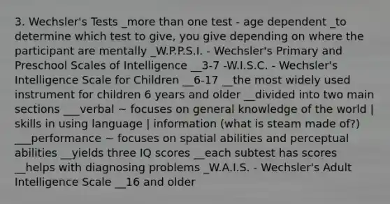 3. Wechsler's Tests _more than one test - age dependent _to determine which test to give, you give depending on where the participant are mentally _W.P.P.S.I. - Wechsler's Primary and Preschool Scales of Intelligence __3-7 -W.I.S.C. - Wechsler's Intelligence Scale for Children __6-17 __the most widely used instrument for children 6 years and older __divided into two main sections ___verbal ~ focuses on general knowledge of the world | skills in using language | information (what is steam made of?) ___performance ~ focuses on spatial abilities and perceptual abilities __yields three IQ scores __each subtest has scores __helps with diagnosing problems _W.A.I.S. - Wechsler's Adult Intelligence Scale __16 and older