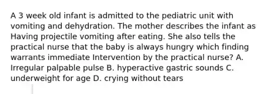 A 3 week old infant is admitted to the pediatric unit with vomiting and dehydration. The mother describes the infant as Having projectile vomiting after eating. She also tells the practical nurse that the baby is always hungry which finding warrants immediate Intervention by the practical nurse? A. Irregular palpable pulse B. hyperactive gastric sounds C. underweight for age D. crying without tears