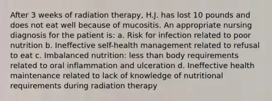 After 3 weeks of radiation therapy, H.J. has lost 10 pounds and does not eat well because of mucositis. An appropriate nursing diagnosis for the patient is: a. Risk for infection related to poor nutrition b. Ineffective self-health management related to refusal to eat c. Imbalanced nutrition: less than body requirements related to oral inflammation and ulceration d. Ineffective health maintenance related to lack of knowledge of nutritional requirements during radiation therapy