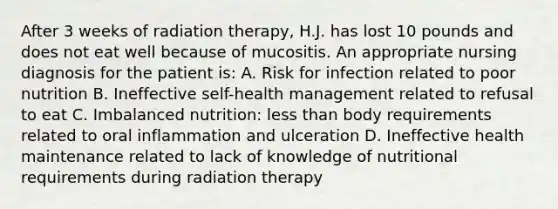 After 3 weeks of radiation therapy, H.J. has lost 10 pounds and does not eat well because of mucositis. An appropriate nursing diagnosis for the patient is: A. Risk for infection related to poor nutrition B. Ineffective self-health management related to refusal to eat C. Imbalanced nutrition: less than body requirements related to oral inflammation and ulceration D. Ineffective health maintenance related to lack of knowledge of nutritional requirements during radiation therapy