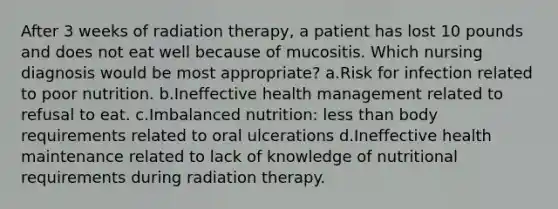 After 3 weeks of radiation therapy, a patient has lost 10 pounds and does not eat well because of mucositis. Which nursing diagnosis would be most appropriate? a.Risk for infection related to poor nutrition. b.Ineffective health management related to refusal to eat. c.Imbalanced nutrition: less than body requirements related to oral ulcerations d.Ineffective health maintenance related to lack of knowledge of nutritional requirements during radiation therapy.