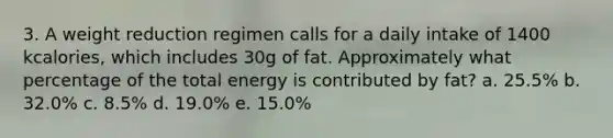 3. A weight reduction regimen calls for a daily intake of 1400 kcalories, which includes 30g of fat. Approximately what percentage of the total energy is contributed by fat? a. 25.5% b. 32.0% c. 8.5% d. 19.0% e. 15.0%