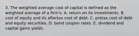 3. The weighted average cost of capital is defined as the weighted average of a firm's: A. return on its investments. B. cost of equity and its aftertax cost of debt. C. pretax cost of debt and equity securities. D. bond coupon rates. E. dividend and capital gains yields.