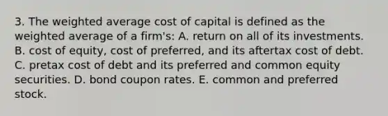 3. The weighted average cost of capital is defined as the weighted average of a firm's: A. return on all of its investments. B. cost of equity, cost of preferred, and its aftertax cost of debt. C. pretax cost of debt and its preferred and common equity securities. D. bond coupon rates. E. common and preferred stock.