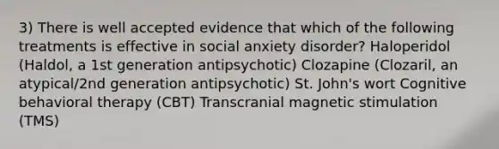 3) There is well accepted evidence that which of the following treatments is effective in social anxiety disorder? Haloperidol (Haldol, a 1st generation antipsychotic) Clozapine (Clozaril, an atypical/2nd generation antipsychotic) St. John's wort Cognitive behavioral therapy (CBT) Transcranial magnetic stimulation (TMS)