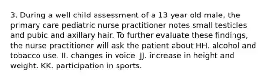 3. During a well child assessment of a 13 year old male, the primary care pediatric nurse practitioner notes small testicles and pubic and axillary hair. To further evaluate these findings, the nurse practitioner will ask the patient about HH. alcohol and tobacco use. II. changes in voice. JJ. increase in height and weight. KK. participation in sports.