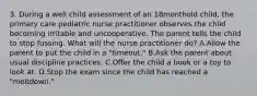 3. During a well child assessment of an 18monthold child, the primary care pediatric nurse practitioner observes the child becoming irritable and uncooperative. The parent tells the child to stop fussing. What will the nurse practitioner do? A.Allow the parent to put the child in a "timeout." B.Ask the parent about usual discipline practices. C.Offer the child a book or a toy to look at. D.Stop the exam since the child has reached a "meltdown."