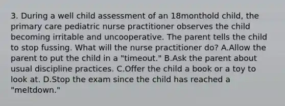 3. During a well child assessment of an 18monthold child, the primary care pediatric nurse practitioner observes the child becoming irritable and uncooperative. The parent tells the child to stop fussing. What will the nurse practitioner do? A.Allow the parent to put the child in a "timeout." B.Ask the parent about usual discipline practices. C.Offer the child a book or a toy to look at. D.Stop the exam since the child has reached a "meltdown."