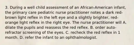 3. During a well child assessment of an African-American infant, the primary care pediatric nurse practitioner notes a dark red-brown light reflex in the left eye and a slightly brighter, red-orange light reflex in the right eye. The nurse practitioner will A. dilate the pupils and reassess the red reflex. B. order auto-refractor screening of the eyes. C. recheck the red reflex in 1 month. D. refer the infant to an ophthalmologist.