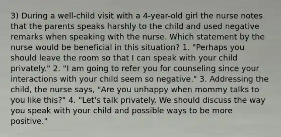 3) During a well-child visit with a 4-year-old girl the nurse notes that the parents speaks harshly to the child and used negative remarks when speaking with the nurse. Which statement by the nurse would be beneficial in this situation? 1. "Perhaps you should leave the room so that I can speak with your child privately." 2. "I am going to refer you for counseling since your interactions with your child seem so negative." 3. Addressing the child, the nurse says, "Are you unhappy when mommy talks to you like this?" 4. "Let's talk privately. We should discuss the way you speak with your child and possible ways to be more positive."