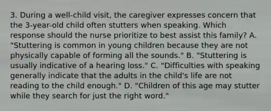 3. During a well-child visit, the caregiver expresses concern that the 3-year-old child often stutters when speaking. Which response should the nurse prioritize to best assist this family? A. "Stuttering is common in young children because they are not physically capable of forming all the sounds." B. "Stuttering is usually indicative of a hearing loss." C. "Difficulties with speaking generally indicate that the adults in the child's life are not reading to the child enough." D. "Children of this age may stutter while they search for just the right word."