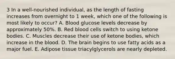 3 In a well-nourished individual, as the length of fasting increases from overnight to 1 week, which one of the following is most likely to occur? A. Blood glucose levels decrease by approximately 50%. B. Red blood cells switch to using ketone bodies. C. Muscles decrease their use of ketone bodies, which increase in the blood. D. The brain begins to use fatty acids as a major fuel. E. Adipose tissue triacylglycerols are nearly depleted.